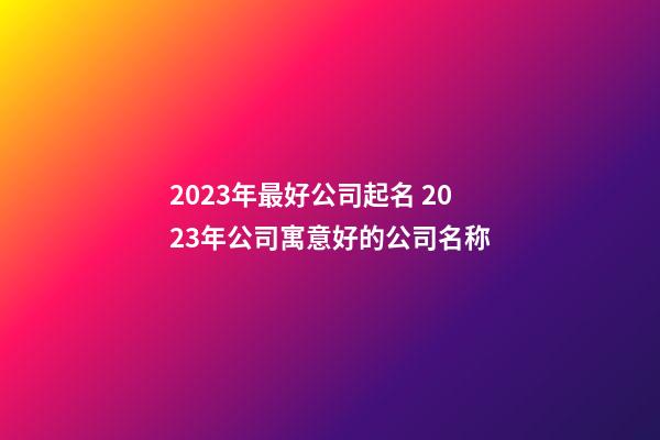 2023年最好公司起名 2023年公司寓意好的公司名称-第1张-公司起名-玄机派